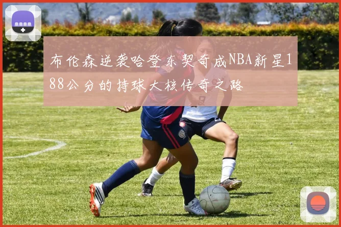 布伦森逆袭哈登东契奇成NBA新星188公分的持球大核传奇之路