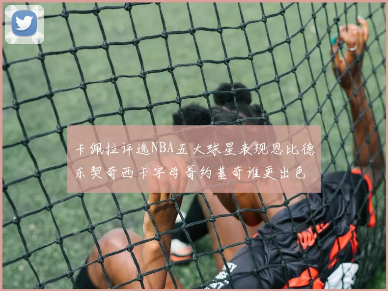 卡佩拉评选NBA五大球星表现恩比德东契奇西卡字母哥约基奇谁更出色