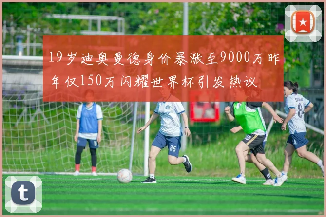 19岁迪奥曼德身价暴涨至9000万昨年仅150万闪耀世界杯引发热议