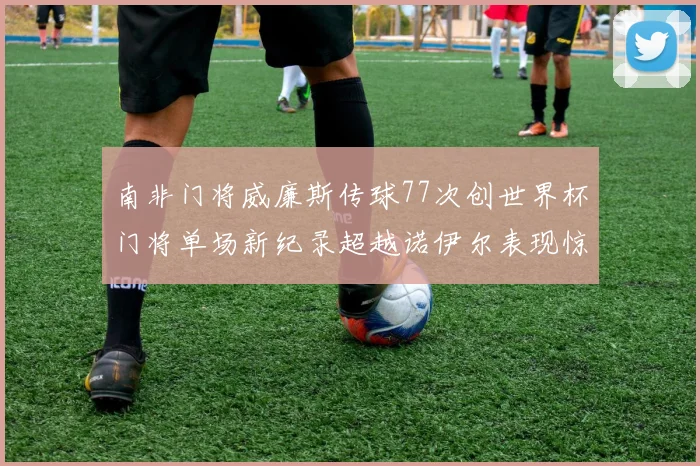 南非门将威廉斯传球77次创世界杯门将单场新纪录超越诺伊尔表现惊艳