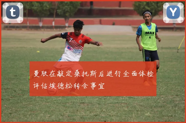 曼联在敲定桑托斯后进行全面体检评估埃德松转会事宜
