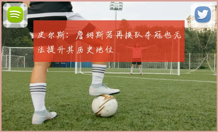 皮尔斯：詹姆斯若再换队夺冠也无法提升其历史地位