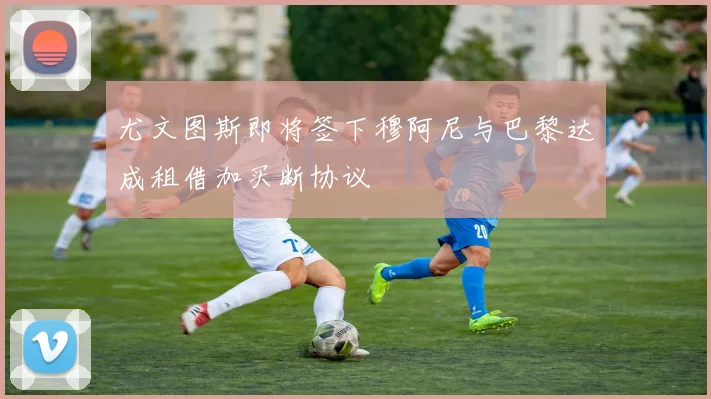 尤文图斯即将签下穆阿尼与巴黎达成租借加买断协议