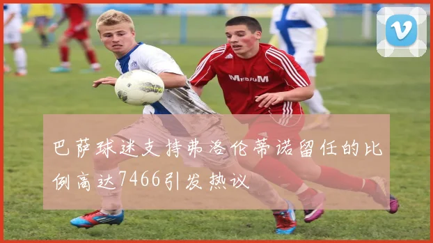 巴萨球迷支持弗洛伦蒂诺留任的比例高达7466引发热议