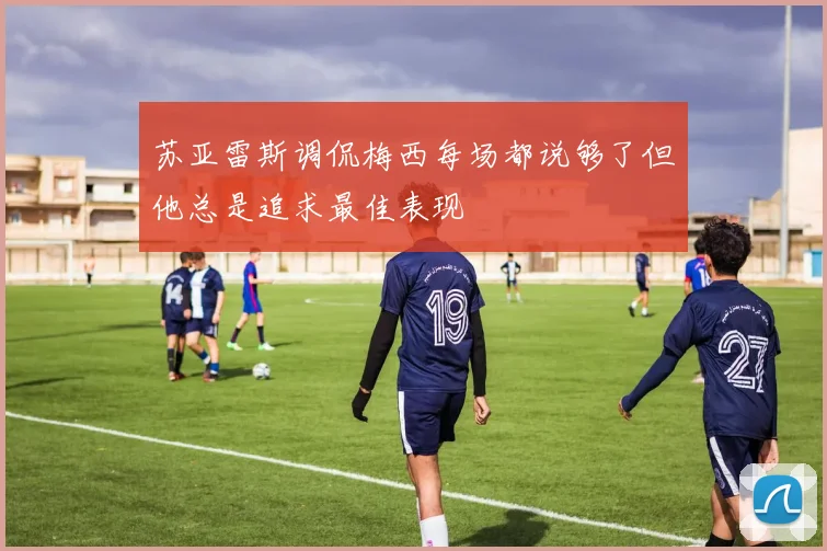 苏亚雷斯调侃梅西每场都说够了但他总是追求最佳表现
