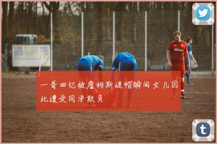 一哥回忆被詹姆斯追帽瞬间女儿因此遭受同学欺负