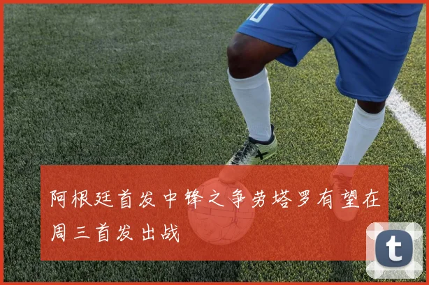阿根廷首发中锋之争劳塔罗有望在周三首发出战