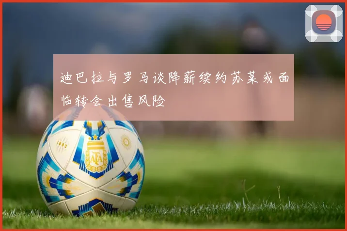迪巴拉与罗马谈降薪续约苏莱或面临转会出售风险