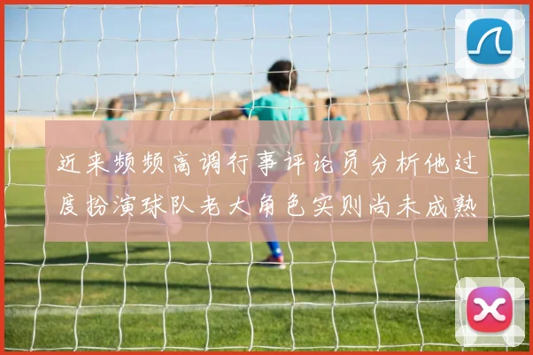 近来频频高调行事评论员分析他过度扮演球队老大角色实则尚未成熟