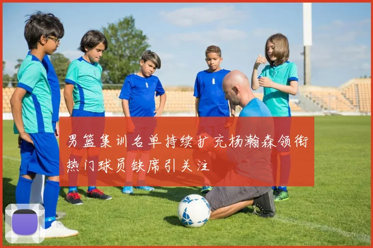 男篮集训名单持续扩充杨瀚森领衔热门球员缺席引关注