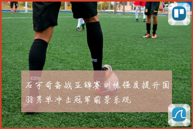 石宇奇备战亚锦赛训练强度提升国羽男单冲击冠军前景乐观