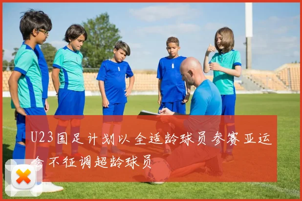 U23国足计划以全适龄球员参赛亚运会不征调超龄球员