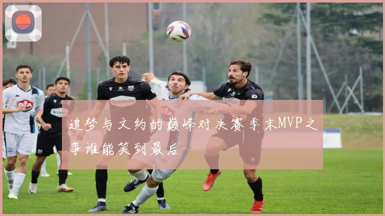 追梦与文约的巅峰对决赛季末MVP之争谁能笑到最后