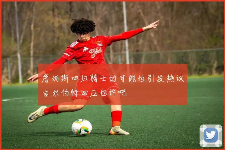 詹姆斯回归骑士的可能性引发热议吉尔伯特回应也许吧