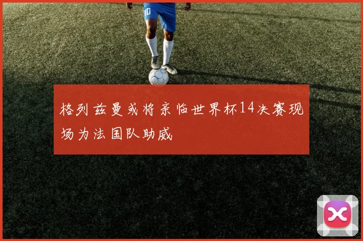 格列兹曼或将亲临世界杯14决赛现场为法国队助威