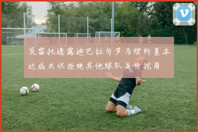 莫雷托透露迪巴拉与罗马续约基本达成共识拒绝其他球队高价挖角