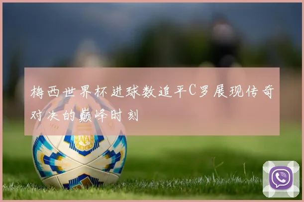 梅西世界杯进球数追平C罗展现传奇对决的巅峰时刻