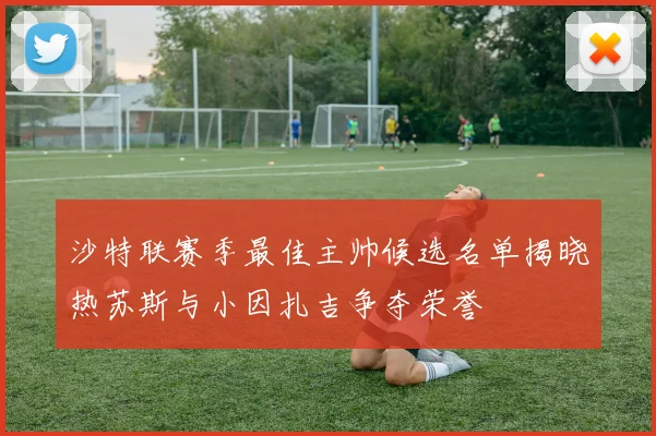 沙特联赛季最佳主帅候选名单揭晓热苏斯与小因扎吉争夺荣誉