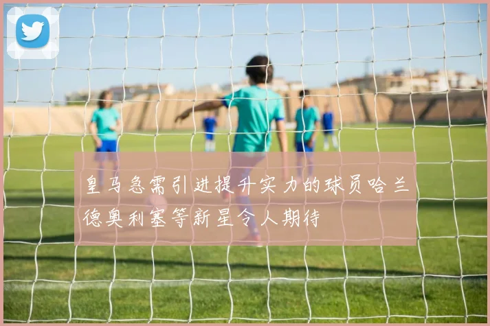 皇马急需引进提升实力的球员哈兰德奥利塞等新星令人期待