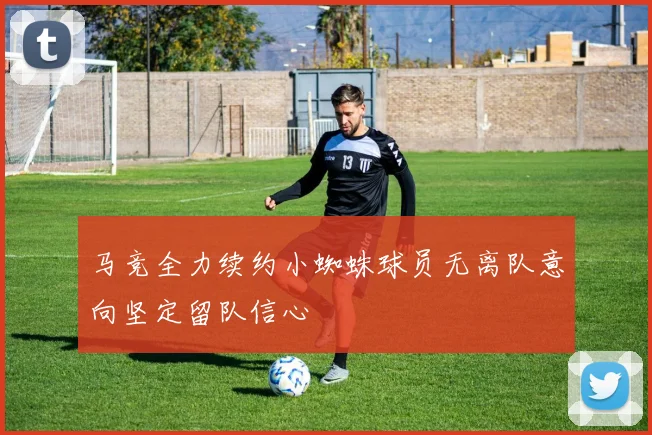 马竞全力续约小蜘蛛球员无离队意向坚定留队信心