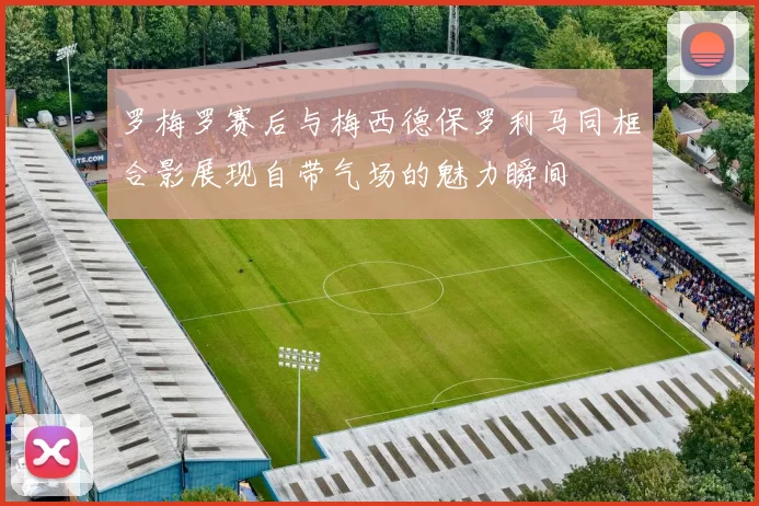 罗梅罗赛后与梅西德保罗利马同框合影展现自带气场的魅力瞬间