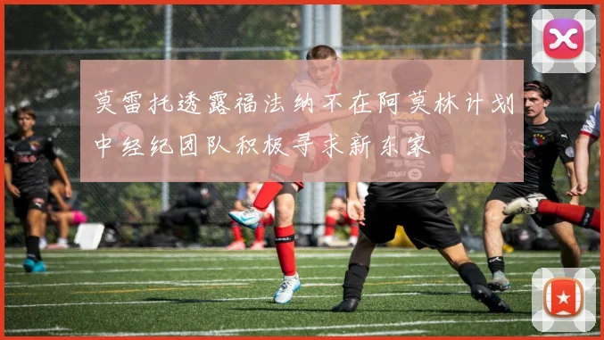 莫雷托透露福法纳不在阿莫林计划中经纪团队积极寻求新东家