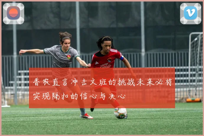 香农直言冲击文班的挑战未来必将实现隔扣的信心与决心