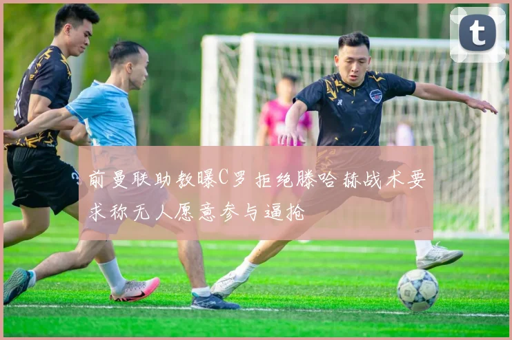 前曼联助教曝C罗拒绝滕哈赫战术要求称无人愿意参与逼抢