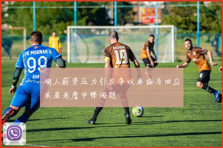 湖人薪资压力引发争议库兹马回应浓眉老詹中锋问题