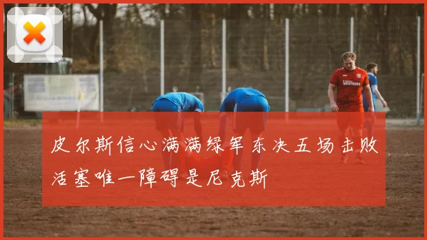 皮尔斯信心满满绿军东决五场击败活塞唯一障碍是尼克斯