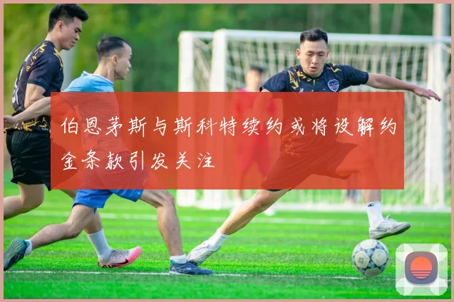 伯恩茅斯与斯科特续约或将设解约金条款引发关注