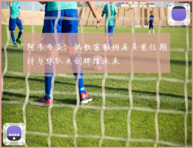 阿韦洛亚：执教富勒姆肩负重任期待与球队共创辉煌未来