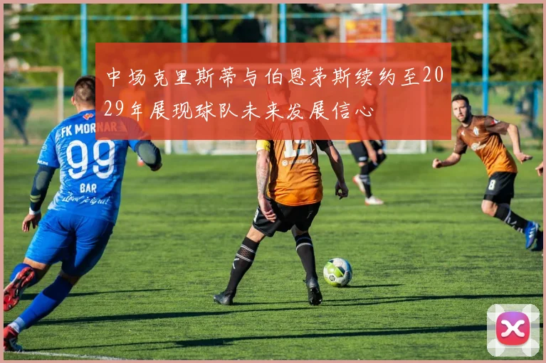 中场克里斯蒂与伯恩茅斯续约至2029年展现球队未来发展信心
