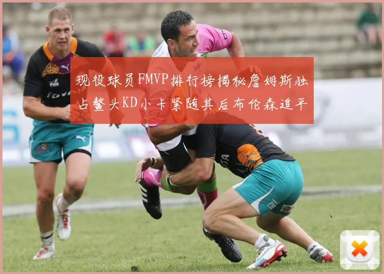 现役球员FMVP排行榜揭秘詹姆斯独占鳌头KD小卡紧随其后布伦森追平库里约基奇等
