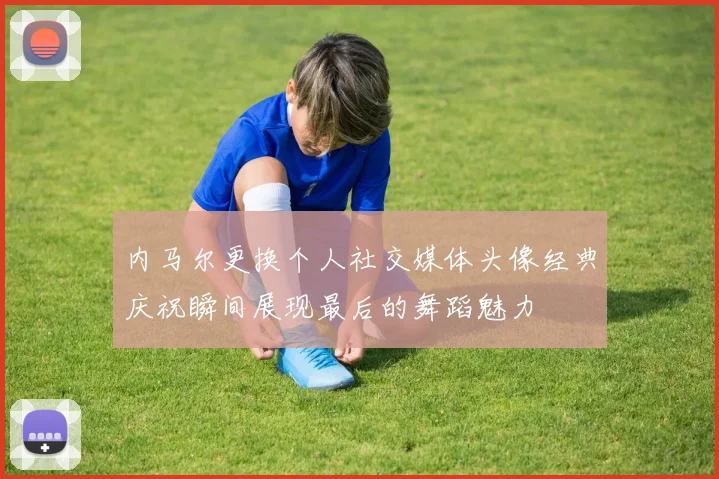 内马尔更换个人社交媒体头像经典庆祝瞬间展现最后的舞蹈魅力