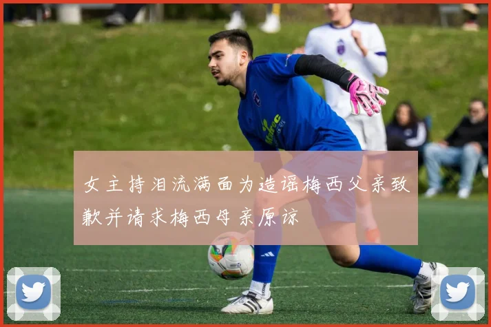 女主持泪流满面为造谣梅西父亲致歉并请求梅西母亲原谅