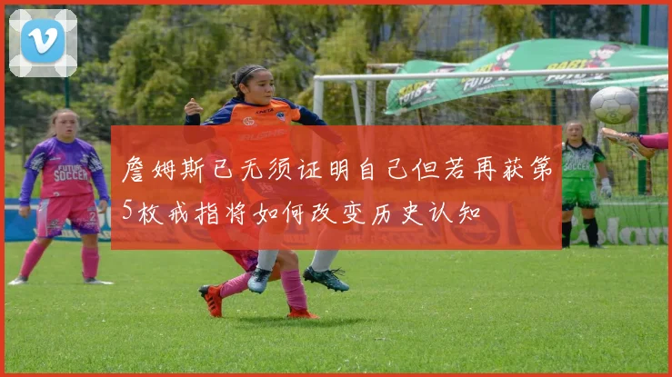 詹姆斯已无须证明自己但若再获第5枚戒指将如何改变历史认知