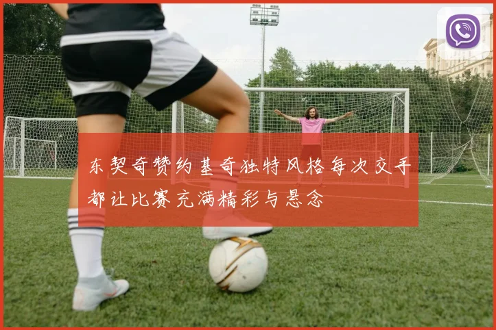 东契奇赞约基奇独特风格每次交手都让比赛充满精彩与悬念