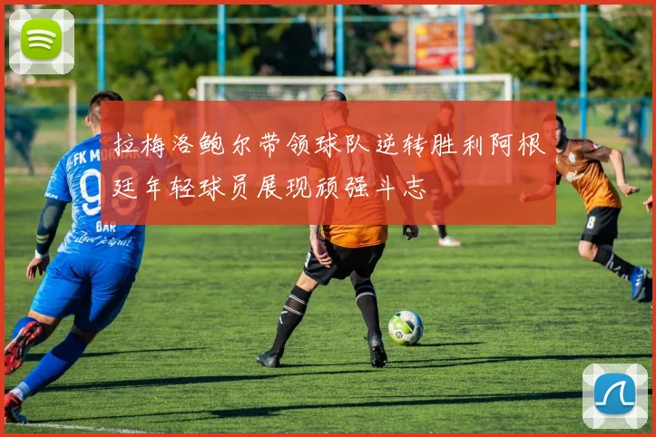 拉梅洛鲍尔带领球队逆转胜利阿根廷年轻球员展现顽强斗志