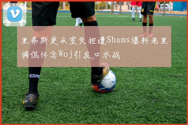 里弗斯更衣室失控遭Shams爆料老里调侃怀念Woj引发口水战