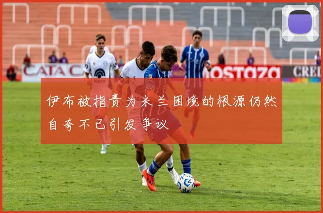 伊布被指责为米兰困境的根源仍然自夸不已引发争议