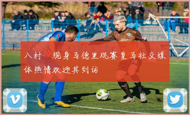 八村塁现身马德里观赛皇马社交媒体热情欢迎其到访