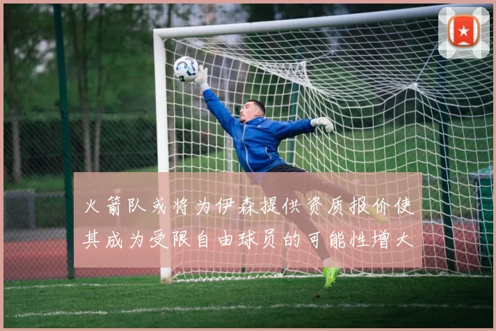 火箭队或将为伊森提供资质报价使其成为受限自由球员的可能性增大