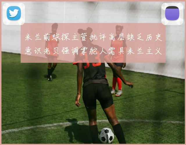 米兰前球探主管批评高层缺乏历史意识老贝强调掌舵人需具米兰主义精神
