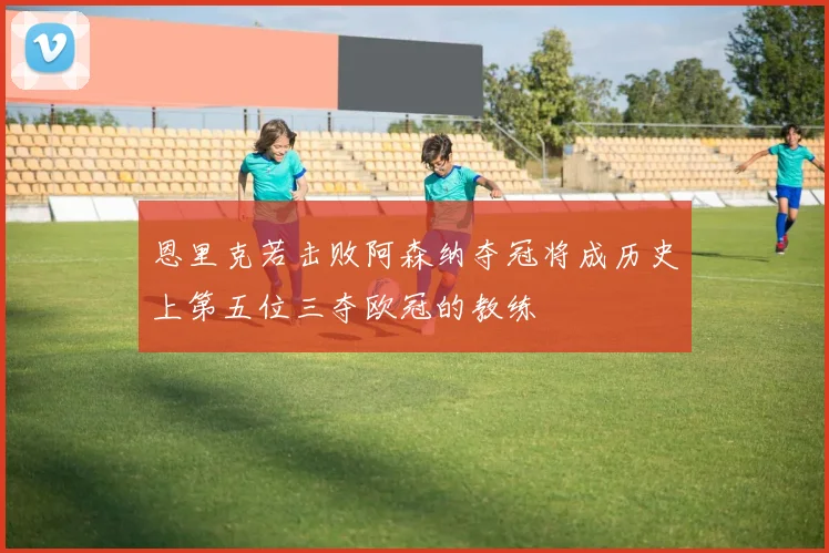 恩里克若击败阿森纳夺冠将成历史上第五位三夺欧冠的教练