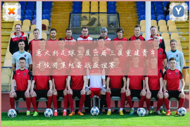 意大利足球三度出局三度重建青年才俊将集结备战友谊赛