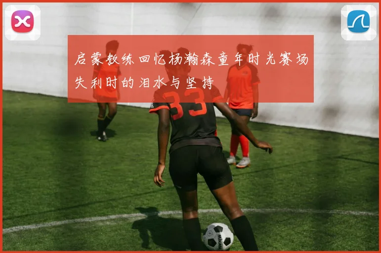 启蒙教练回忆杨瀚森童年时光赛场失利时的泪水与坚持
