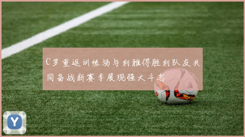 C罗重返训练场与利雅得胜利队友共同备战新赛季展现强大斗志