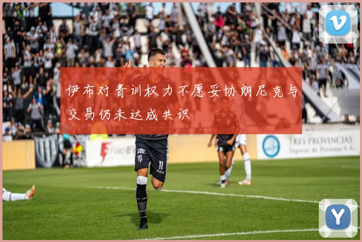 伊布对青训权力不愿妥协朗尼克与交易仍未达成共识