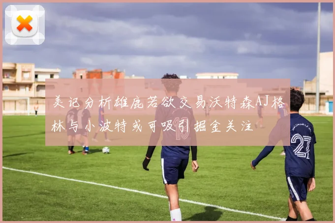 美记分析雄鹿若欲交易沃特森AJ格林与小波特或可吸引掘金关注